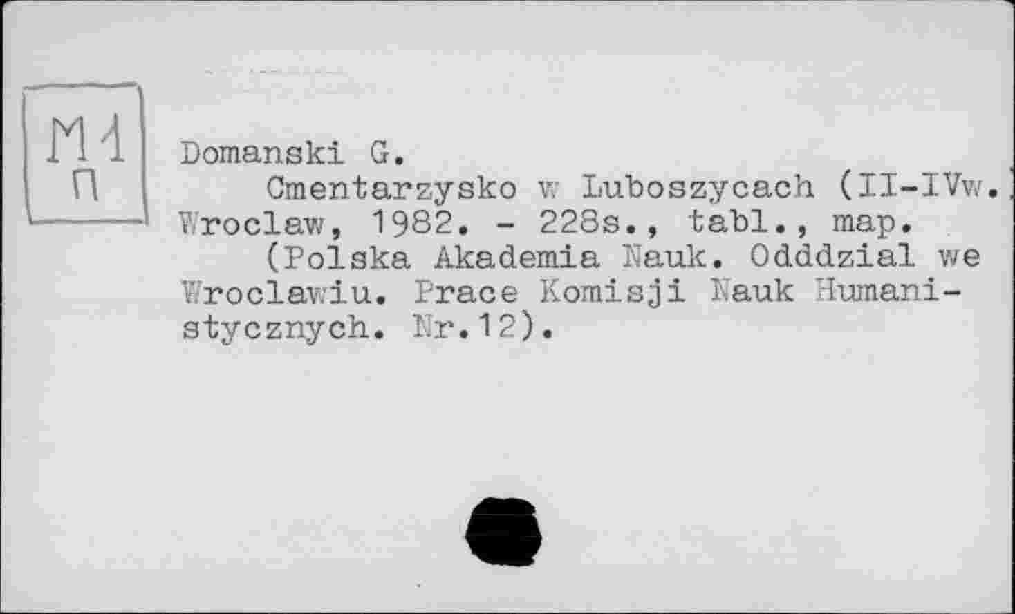 ﻿И 4
п
Domanski G.
Cmentarzysko w Luboszycach (II-IVw. Wroclaw, 1982. - 228s., tabl., map.
(Polska Akademia Nauk. Odddzial we Wroclawiu. Prace Komisjі Nauk Humani-stycznych. Nr.12).